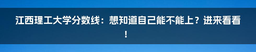 江西理工大学分数线：想知道自己能不能上？进来看看！