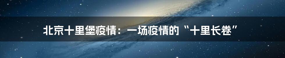 北京十里堡疫情：一场疫情的“十里长卷”