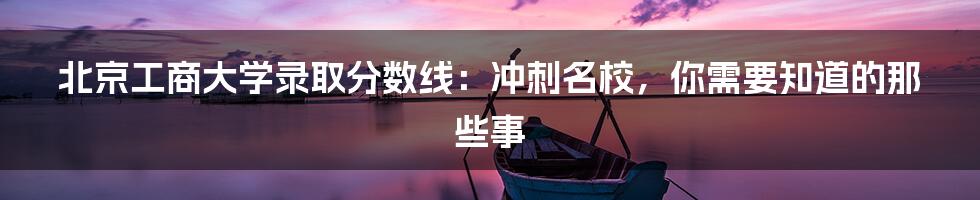 北京工商大学录取分数线：冲刺名校，你需要知道的那些事