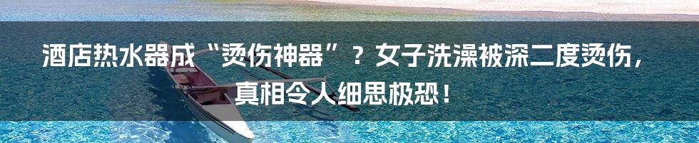 酒店热水器成“烫伤神器”？女子洗澡被深二度烫伤，真相令人细思极恐！