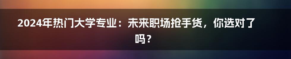 2024年热门大学专业：未来职场抢手货，你选对了吗？