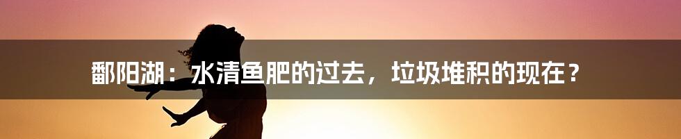 鄱阳湖：水清鱼肥的过去，垃圾堆积的现在？