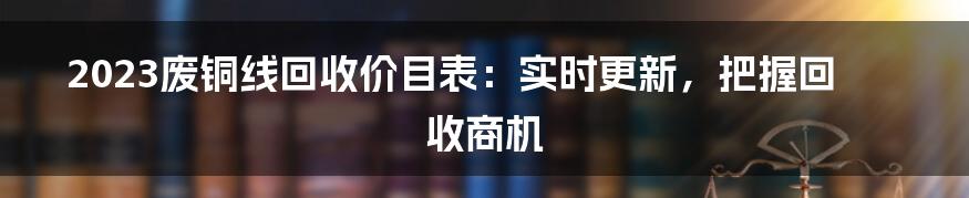 2023废铜线回收价目表：实时更新，把握回收商机