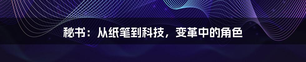 秘书：从纸笔到科技，变革中的角色