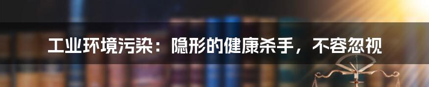 工业环境污染：隐形的健康杀手，不容忽视