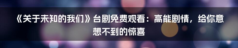 《关于未知的我们》台剧免费观看：高能剧情，给你意想不到的惊喜