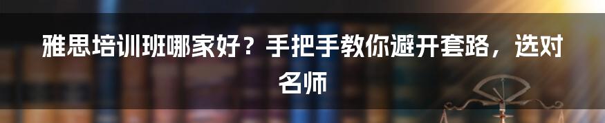 雅思培训班哪家好？手把手教你避开套路，选对名师