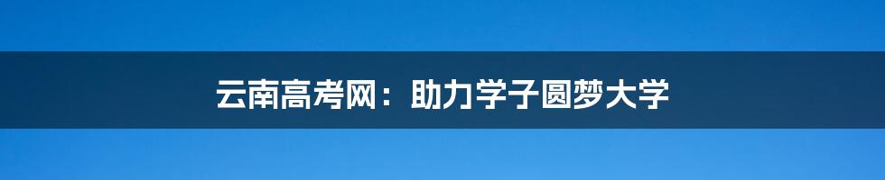 云南高考网：助力学子圆梦大学