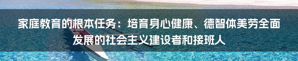 家庭教育的根本任务：培育身心健康、德智体美劳全面发展的社会主义建设者和接班人