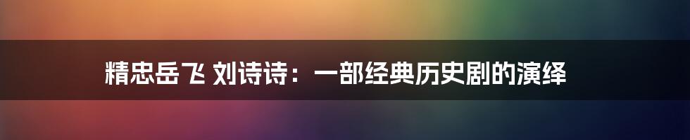 精忠岳飞 刘诗诗：一部经典历史剧的演绎