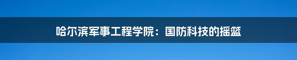 哈尔滨军事工程学院：国防科技的摇篮