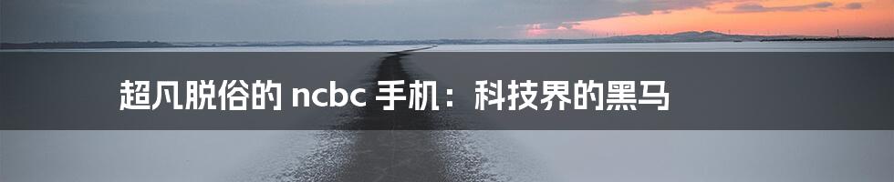 超凡脱俗的 ncbc 手机：科技界的黑马