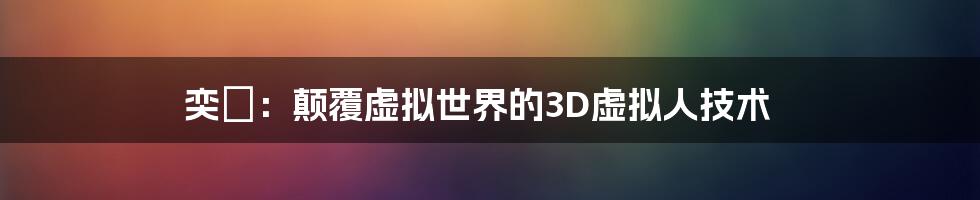 奕譞：颠覆虚拟世界的3D虚拟人技术