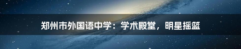 郑州市外国语中学：学术殿堂，明星摇篮