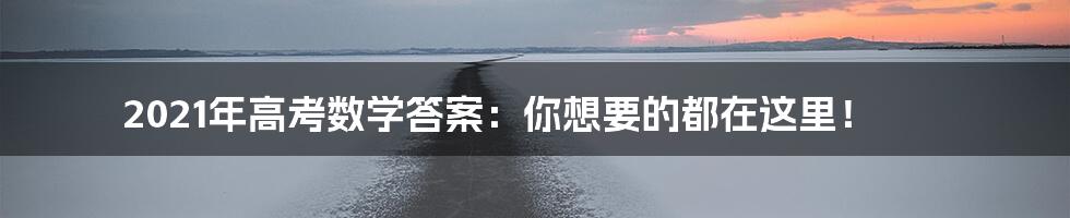 2021年高考数学答案：你想要的都在这里！