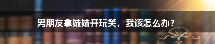 男朋友拿妹妹开玩笑，我该怎么办？