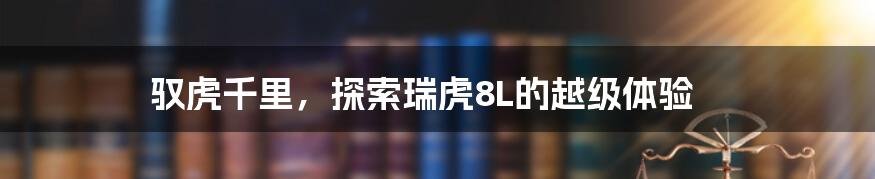 驭虎千里，探索瑞虎8L的越级体验