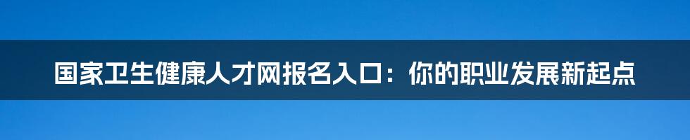 国家卫生健康人才网报名入口：你的职业发展新起点