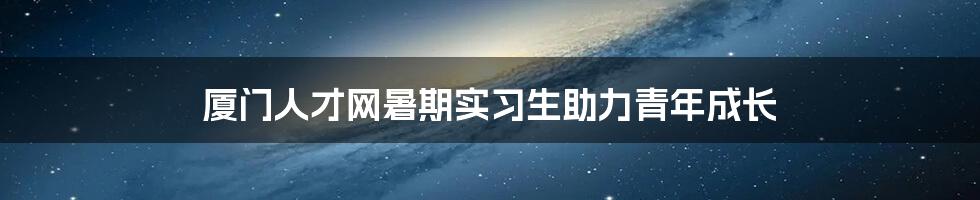 厦门人才网暑期实习生助力青年成长