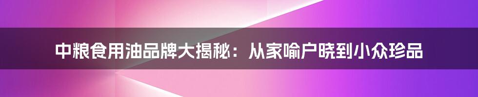 中粮食用油品牌大揭秘：从家喻户晓到小众珍品