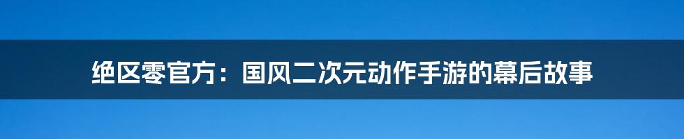 绝区零官方：国风二次元动作手游的幕后故事