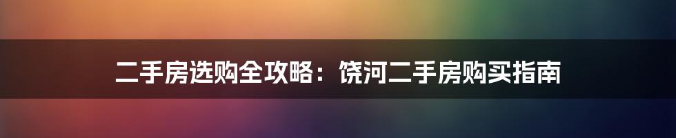 二手房选购全攻略：饶河二手房购买指南