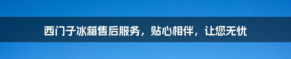 西门子冰箱售后服务，贴心相伴，让您无忧