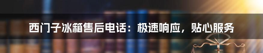 西门子冰箱售后电话：极速响应，贴心服务