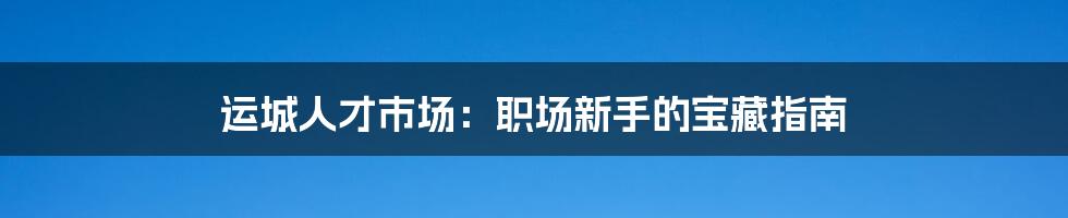 运城人才市场：职场新手的宝藏指南