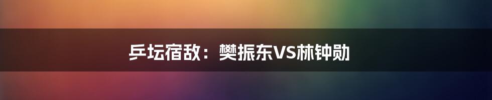 乒坛宿敌：樊振东VS林钟勋