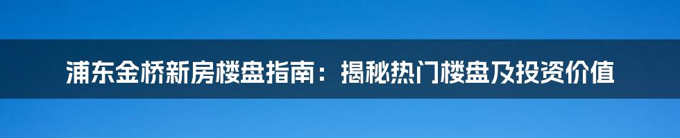 浦东金桥新房楼盘指南：揭秘热门楼盘及投资价值