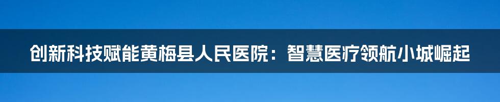 创新科技赋能黄梅县人民医院：智慧医疗领航小城崛起