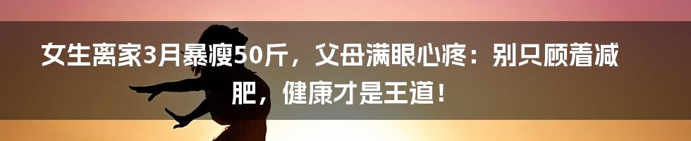 女生离家3月暴瘦50斤，父母满眼心疼：别只顾着减肥，健康才是王道！