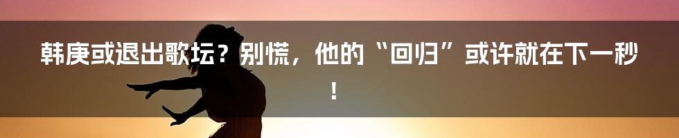 韩庚或退出歌坛？别慌，他的“回归”或许就在下一秒！