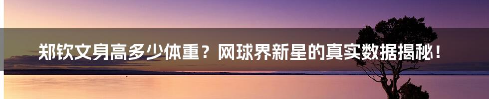 郑钦文身高多少体重？网球界新星的真实数据揭秘！