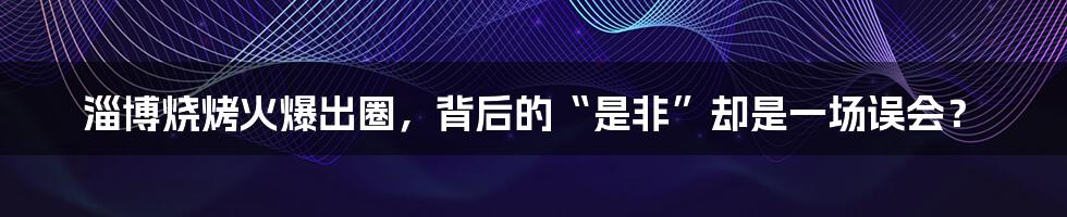 淄博烧烤火爆出圈，背后的“是非”却是一场误会？