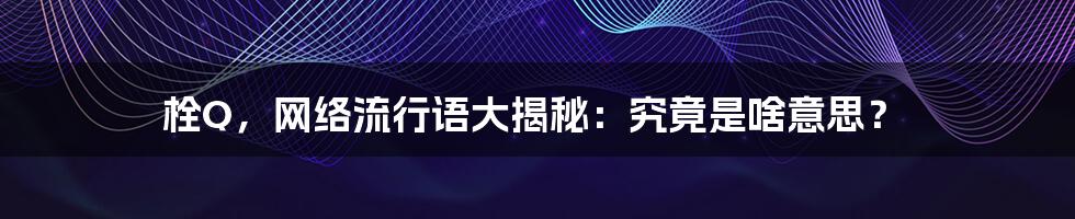 栓Q，网络流行语大揭秘：究竟是啥意思？