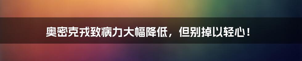 奥密克戎致病力大幅降低，但别掉以轻心！