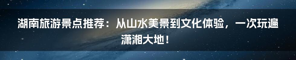 湖南旅游景点推荐：从山水美景到文化体验，一次玩遍潇湘大地！