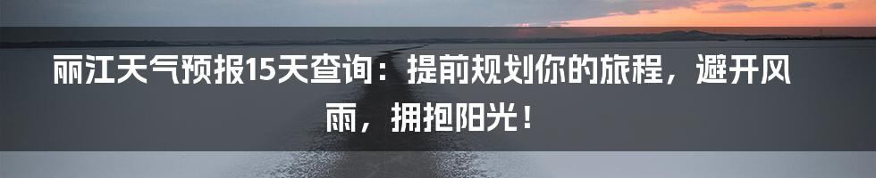 丽江天气预报15天查询：提前规划你的旅程，避开风雨，拥抱阳光！