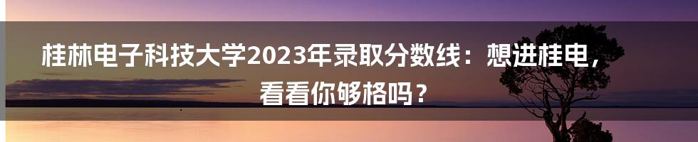 桂林电子科技大学2023年录取分数线：想进桂电，看看你够格吗？