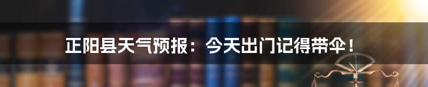 正阳县天气预报：今天出门记得带伞！