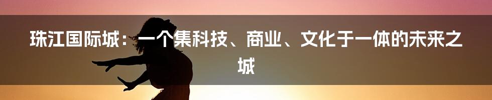 珠江国际城：一个集科技、商业、文化于一体的未来之城