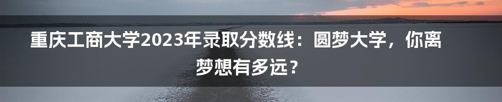 重庆工商大学2023年录取分数线：圆梦大学，你离梦想有多远？