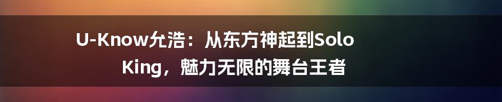 U-Know允浩：从东方神起到Solo King，魅力无限的舞台王者