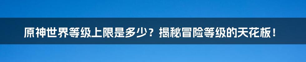 原神世界等级上限是多少？揭秘冒险等级的天花板！