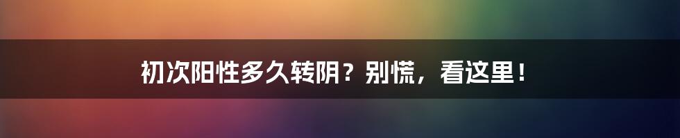 初次阳性多久转阴？别慌，看这里！