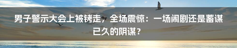 男子警示大会上被铐走，全场震惊：一场闹剧还是蓄谋已久的阴谋？