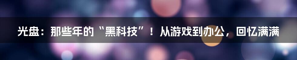 光盘：那些年的“黑科技”！从游戏到办公，回忆满满