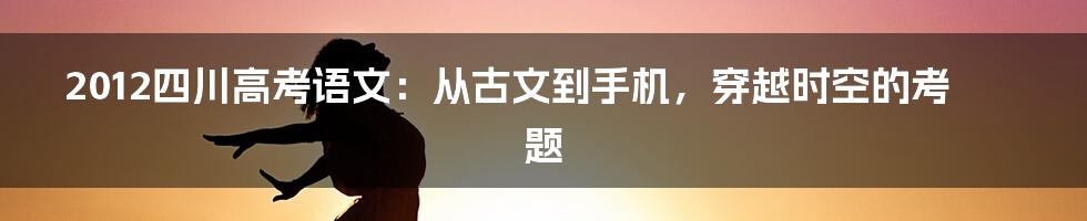 2012四川高考语文：从古文到手机，穿越时空的考题